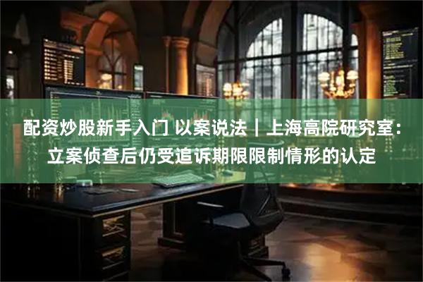 配资炒股新手入门 以案说法｜上海高院研究室：立案侦查后仍受追诉期限限制情形的认定