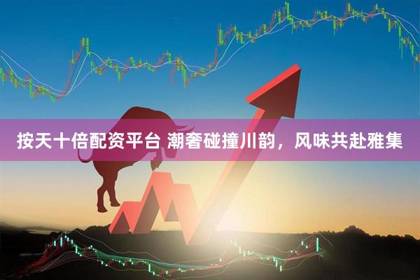 按天十倍配资平台 潮奢碰撞川韵，风味共赴雅集