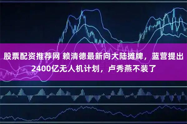 股票配资推荐网 赖清德最新向大陆摊牌，蓝营提出2400亿无人机计划，卢秀燕不装了