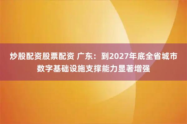 炒股配资股票配资 广东：到2027年底全省城市数字基础设施支撑能力显著增强
