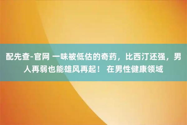 配先查-官网 一味被低估的奇药，比西汀还强，男人再弱也能雄风再起！ 在男性健康领域