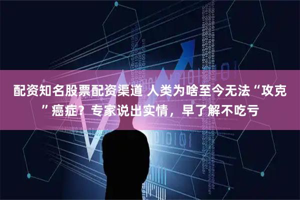 配资知名股票配资渠道 人类为啥至今无法“攻克”癌症？专家说出实情，早了解不吃亏