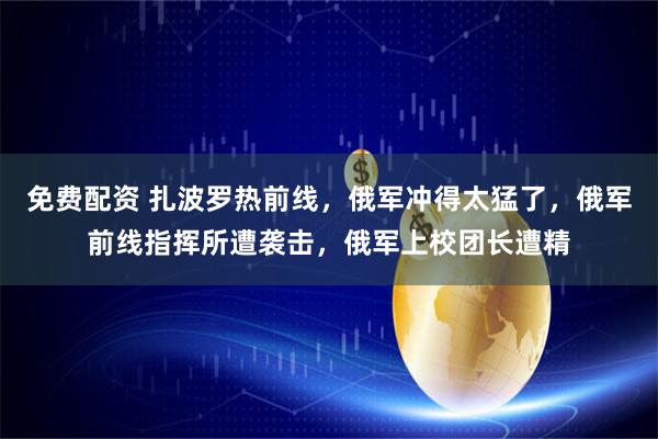 免费配资 扎波罗热前线，俄军冲得太猛了，俄军前线指挥所遭袭击，俄军上校团长遭精