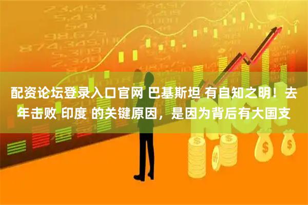 配资论坛登录入口官网 巴基斯坦 有自知之明！去年击败 印度 的关键原因，是因为背后有大国支