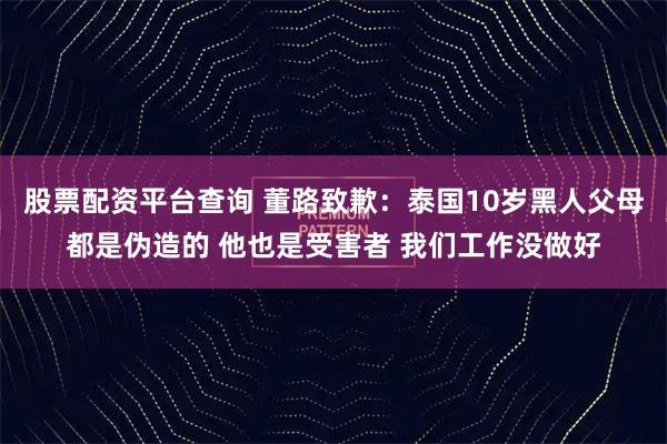 股票配资平台查询 董路致歉：泰国10岁黑人父母都是伪造的 他也是受害者 我们工作没做好
