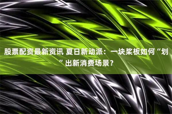 股票配资最新资讯 夏日新动派：一块桨板如何“划”出新消费场景？