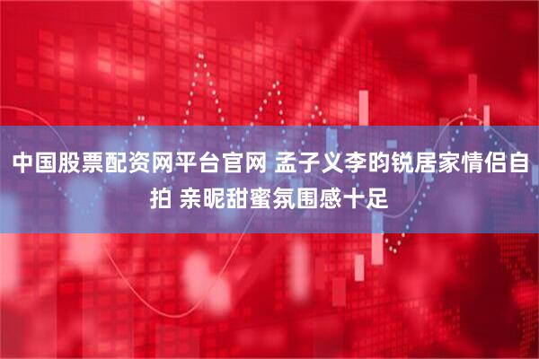 中国股票配资网平台官网 孟子义李昀锐居家情侣自拍 亲昵甜蜜氛围感十足