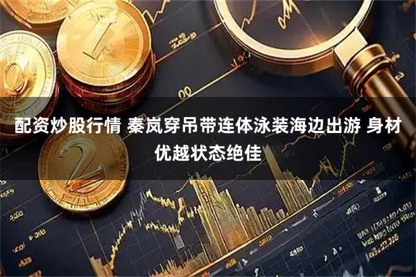 配资炒股行情 秦岚穿吊带连体泳装海边出游 身材优越状态绝佳