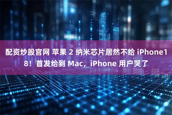 配资炒股官网 苹果 2 纳米芯片居然不给 iPhone18！首发给到 Mac，iPhone 用户哭了