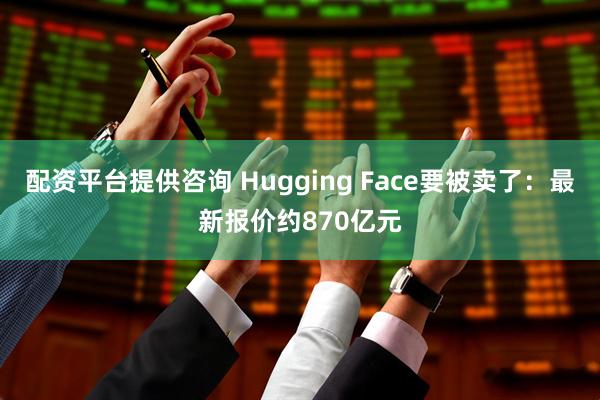 配资平台提供咨询 Hugging Face要被卖了:最新报价约870亿元