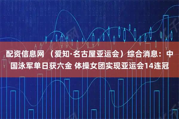 配资信息网 （爱知·名古屋亚运会）综合消息：中国泳军单日获六金 体操女团实现亚运会14连冠