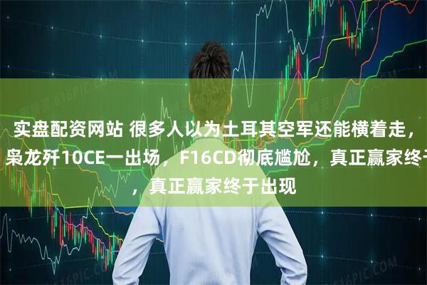 实盘配资网站 很多人以为土耳其空军还能横着走，错了！枭龙歼10CE一出场，F16CD彻底尴尬，真正赢家终于出现
