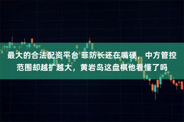 最大的合法配资平台 菲防长还在嘴硬，中方管控范围却越扩越大，黄岩岛这盘棋他看懂了吗