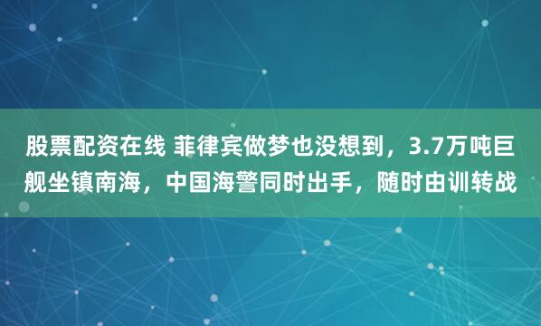 股票配资在线 菲律宾做梦也没想到，3.7万吨巨舰坐镇南海，中国海警同时出手，随时由训转战